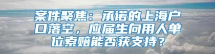 案件聚焦：承诺的上海户口落空，应届生向用人单位索赔能否获支持？