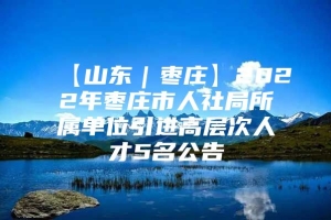 【山东｜枣庄】2022年枣庄市人社局所属单位引进高层次人才5名公告