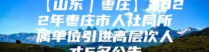 【山东｜枣庄】2022年枣庄市人社局所属单位引进高层次人才5名公告