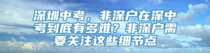 深圳中考，非深户在深中考到底有多难？非深户需要关注这些细节点