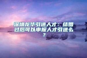 深圳龙华引进人才：结婚过后可以申报人才引进么？