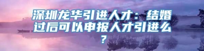 深圳龙华引进人才：结婚过后可以申报人才引进么？