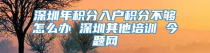 深圳年积分入户积分不够怎么办 深圳其他培训 今题网