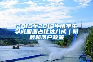 2016至2019年留学生学成回国占比达八成︱附最新落户政策