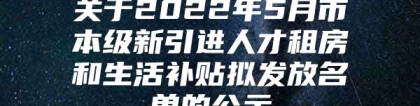 关于2022年5月市本级新引进人才租房和生活补贴拟发放名单的公示