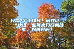 只需7个工作日！居住证“快证”业务家门口就能办，你试过吗？