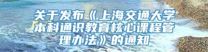 关于发布《上海交通大学本科通识教育核心课程管理办法》的通知