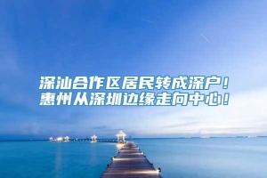 深汕合作区居民转成深户！惠州从深圳边缘走向中心！