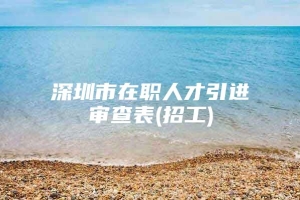 深圳市在职人才引进审查表(招工)