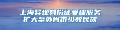 上海异地身份证受理服务扩大至外省市少数民族