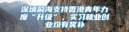 深圳前海支持香港青年力度“升级”，实习就业创业均有奖补