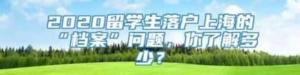 2020留学生落户上海的“档案”问题，你了解多少？