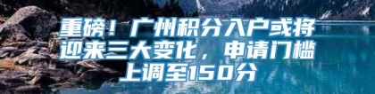 重磅！广州积分入户或将迎来三大变化，申请门槛上调至150分