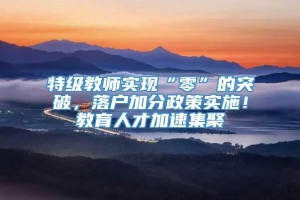 特级教师实现“零”的突破，落户加分政策实施！教育人才加速集聚