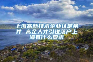 上海高新技术企业认定条件 高企人才引进落户上海有什么要求