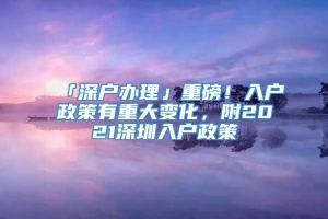 「深户办理」重磅！入户政策有重大变化，附2021深圳入户政策