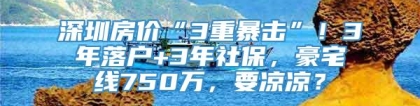 深圳房价“3重暴击”！3年落户+3年社保，豪宅线750万，要凉凉？