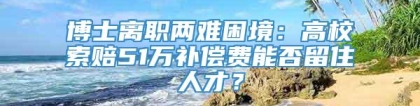 博士离职两难困境：高校索赔51万补偿费能否留住人才？