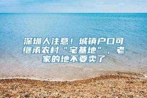 深圳人注意！城镇户口可继承农村“宅基地”，老家的地不要卖了