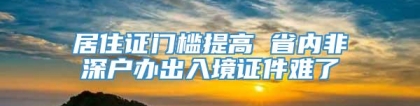 居住证门槛提高 省内非深户办出入境证件难了