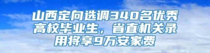 山西定向选调340名优秀高校毕业生，省直机关录用将享9万安家费