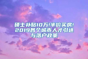 硕士补贴10万!半价买房!2019各个城市人才引进与落户政策