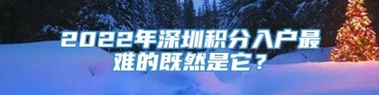 2022年深圳积分入户最难的既然是它？