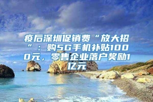 疫后深圳促销费“放大招”：购5G手机补贴1000元，零售企业落户奖励1亿元