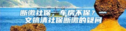 断缴社保，车房不保？一文搞清社保断缴的疑问