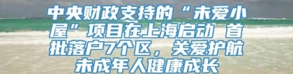 中央财政支持的“未爱小屋”项目在上海启动 首批落户7个区，关爱护航未成年人健康成长