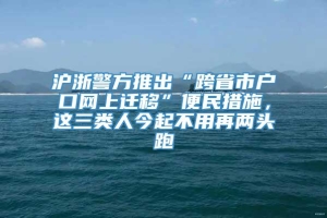 沪浙警方推出“跨省市户口网上迁移”便民措施，这三类人今起不用再两头跑