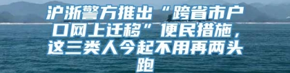 沪浙警方推出“跨省市户口网上迁移”便民措施，这三类人今起不用再两头跑