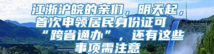 江浙沪皖的亲们，明天起，首次申领居民身份证可“跨省通办”，还有这些事项需注意