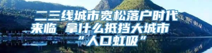 二三线城市宽松落户时代来临 拿什么抵挡大城市“人口虹吸”