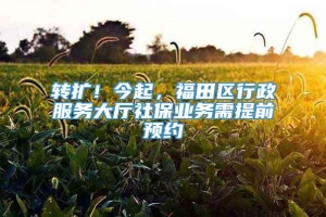 转扩！今起，福田区行政服务大厅社保业务需提前预约