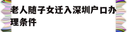 老人随子女迁入深圳户口办理条件(深圳老人投靠子女随迁入户办理指南)