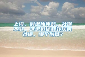 上海，到退休年龄，社保不够，延迟退休和转居民社保，哪个划算？