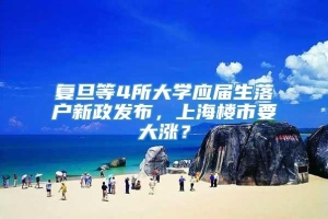 复旦等4所大学应届生落户新政发布，上海楼市要大涨？