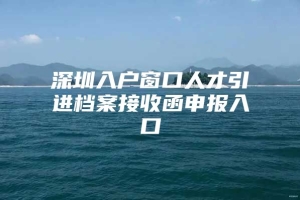 深圳入户窗口人才引进档案接收函申报入口