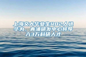 上海交大毕业生402人进华为，青浦研发中心将导入3万科研人才