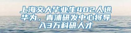 上海交大毕业生402人进华为，青浦研发中心将导入3万科研人才