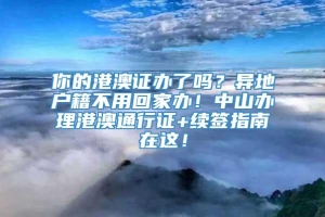 你的港澳证办了吗？异地户籍不用回家办！中山办理港澳通行证+续签指南在这！