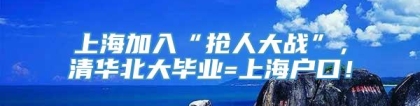 上海加入“抢人大战”，清华北大毕业=上海户口！