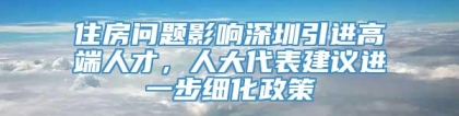 住房问题影响深圳引进高端人才，人大代表建议进一步细化政策