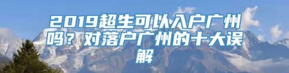 2019超生可以入户广州吗？对落户广州的十大误解