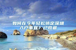 如何在今年轻松搞定深圳入户事宜？已收藏