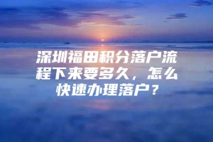 深圳福田积分落户流程下来要多久，怎么快速办理落户？