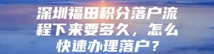 深圳福田积分落户流程下来要多久，怎么快速办理落户？