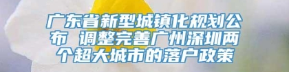 广东省新型城镇化规划公布 调整完善广州深圳两个超大城市的落户政策