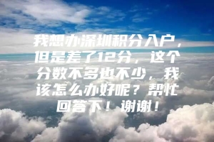 我想办深圳积分入户，但是差了12分，这个分数不多也不少，我该怎么办好呢？帮忙回答下！谢谢！